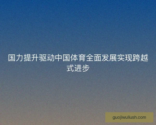 国力提升驱动中国体育全面发展实现跨越式进步
