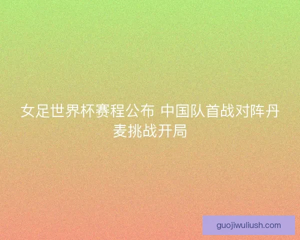 女足世界杯赛程公布 中国队首战对阵丹麦挑战开局
