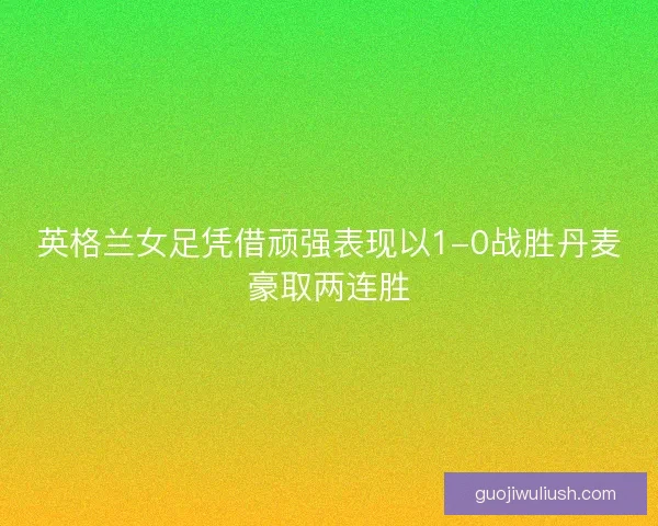 英格兰女足凭借顽强表现以1-0战胜丹麦豪取两连胜