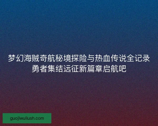 梦幻海贼奇航秘境探险与热血传说全记录勇者集结远征新篇章启航吧