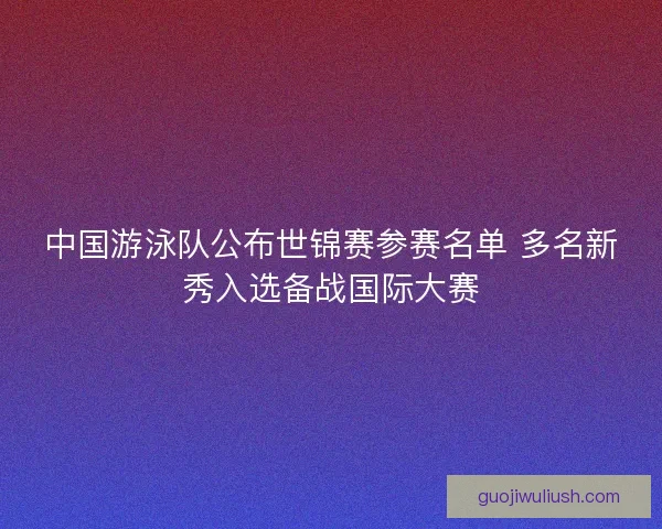 中国游泳队公布世锦赛参赛名单 多名新秀入选备战国际大赛