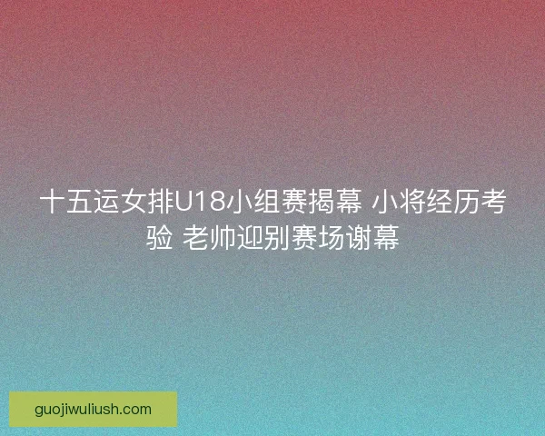 十五运女排U18小组赛揭幕 小将经历考验 老帅迎别赛场谢幕