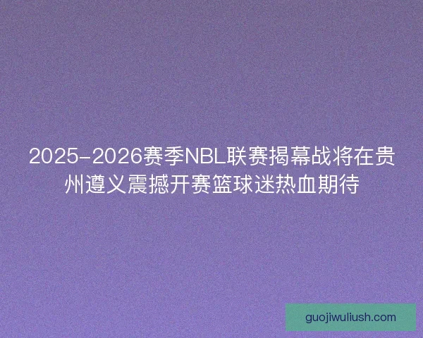 2025-2026赛季NBL联赛揭幕战将在贵州遵义震撼开赛篮球迷热血期待
