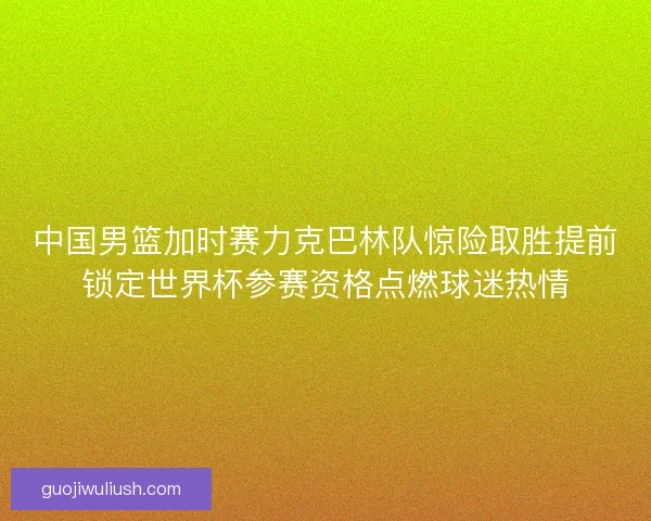 中国男篮加时赛力克巴林队惊险取胜提前锁定世界杯参赛资格点燃球迷热情