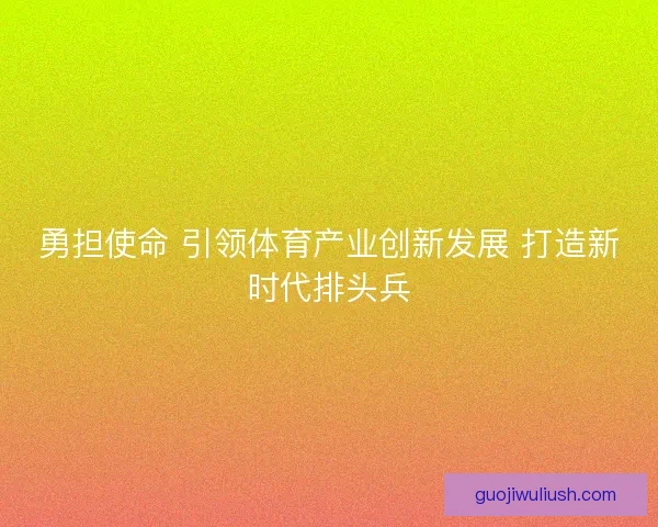 勇担使命 引领体育产业创新发展 打造新时代排头兵