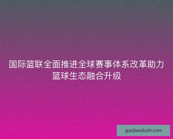国际篮联全面推进全球赛事体系改革助力篮球生态融合升级 国际篮联全面推进全球赛事体系改革助力篮球生态融合升级