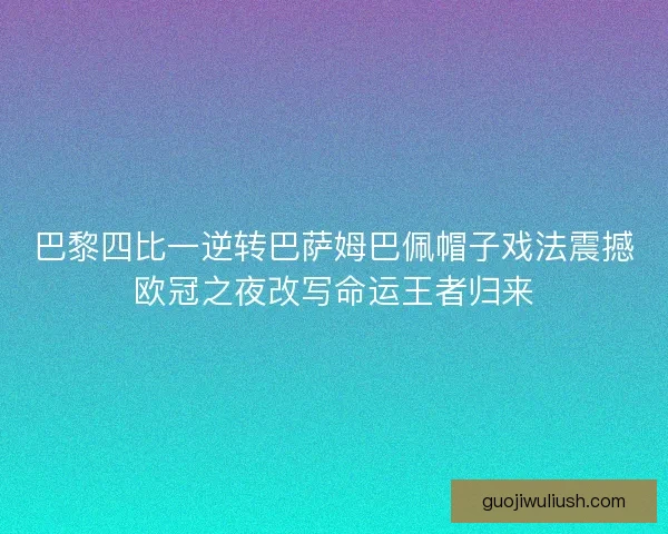 巴黎四比一逆转巴萨姆巴佩帽子戏法震撼欧冠之夜改写命运王者归来
