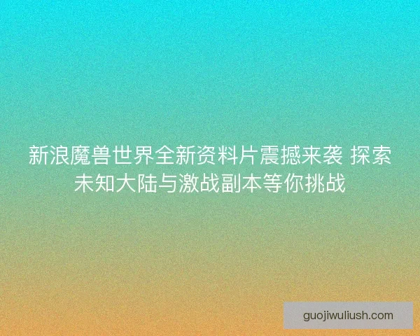 新浪魔兽世界全新资料片震撼来袭 探索未知大陆与激战副本等你挑战