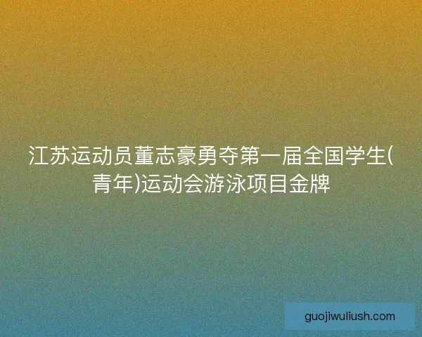 江苏运动员董志豪勇夺第一届全国学生(青年)运动会游泳项目金牌 江苏运动员董志豪勇夺第一届全国学生(青年)运动会游泳项目金牌