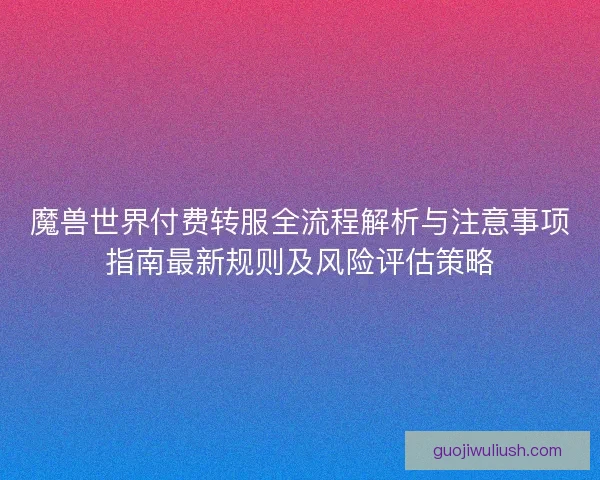 魔兽世界付费转服全流程解析与注意事项指南最新规则及风险评估策略