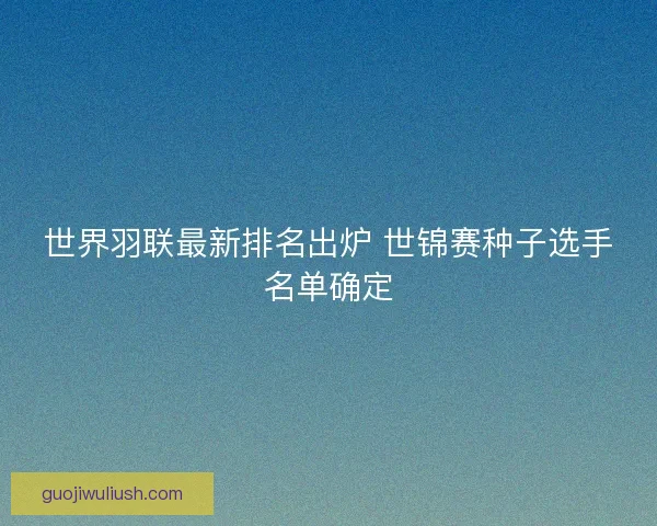 世界羽联最新排名出炉 世锦赛种子选手名单确定 世界羽联最新排名出炉 世锦赛种子选手名单确定