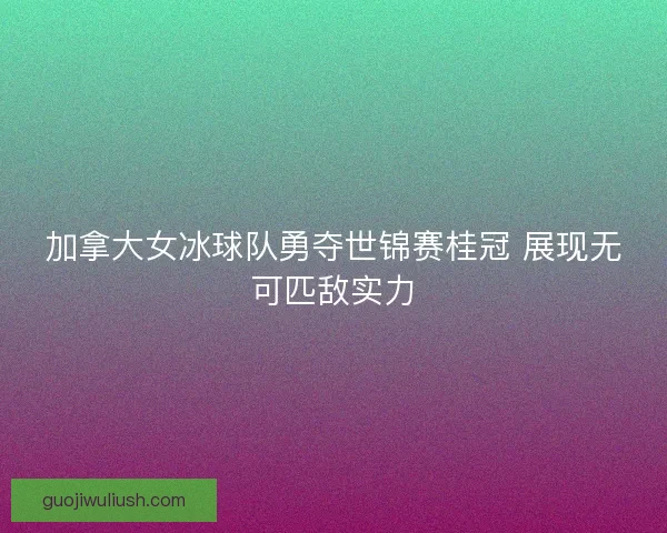 加拿大女冰球队勇夺世锦赛桂冠 展现无可匹敌实力 加拿大女冰球队勇夺世锦赛桂冠 展现无可匹敌实力