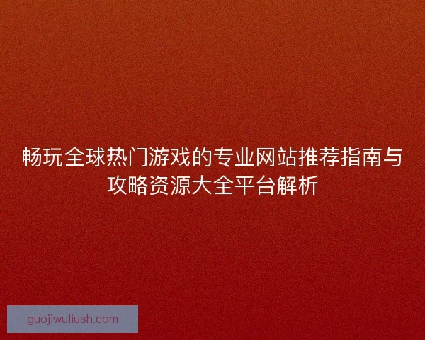 畅玩全球热门游戏的专业网站推荐指南与攻略资源大全平台解析