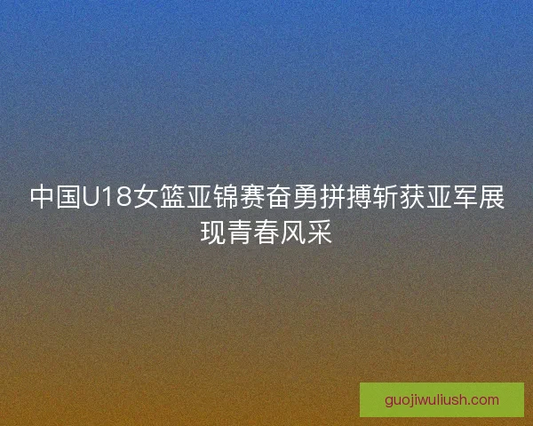 中国U18女篮亚锦赛奋勇拼搏斩获亚军展现青春风采
