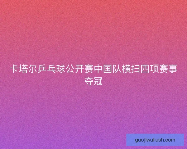 卡塔尔乒乓球公开赛中国队横扫四项赛事夺冠