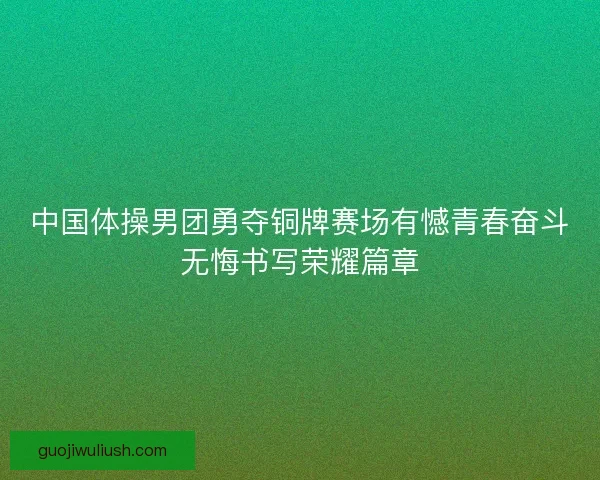 中国体操男团勇夺铜牌赛场有憾青春奋斗无悔书写荣耀篇章