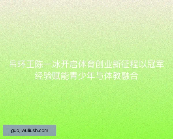 吊环王陈一冰开启体育创业新征程以冠军经验赋能青少年与体教融合