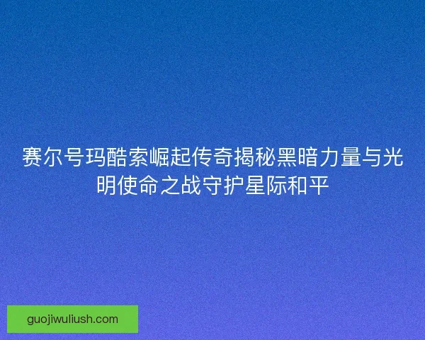赛尔号玛酷索崛起传奇揭秘黑暗力量与光明使命之战守护星际和平