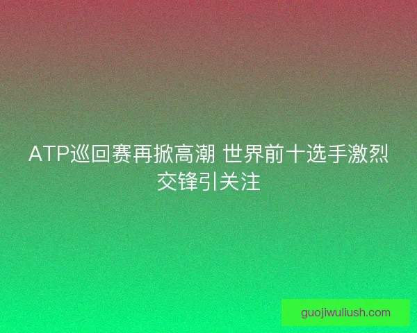 ATP巡回赛再掀高潮 世界前十选手激烈交锋引关注