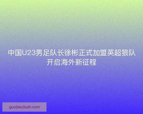 中国U23男足队长徐彬正式加盟英超狼队开启海外新征程
