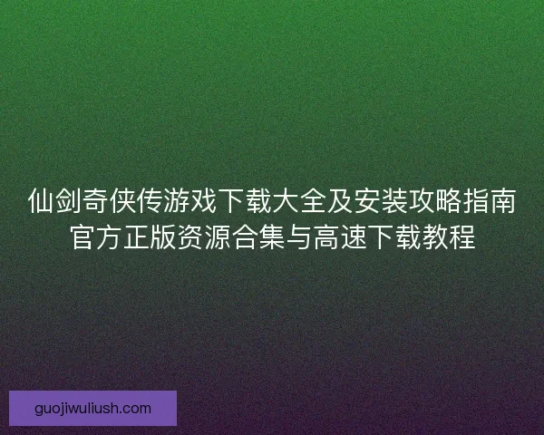 仙剑奇侠传游戏下载大全及安装攻略指南官方正版资源合集与高速下载教程
