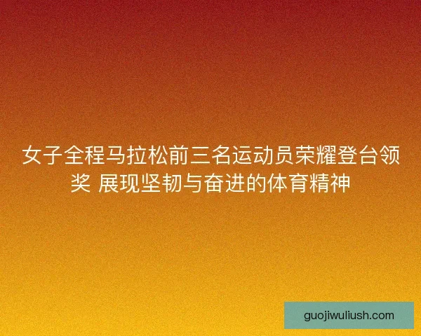 女子全程马拉松前三名运动员荣耀登台领奖 展现坚韧与奋进的体育精神 女子全程马拉松前三名运动员荣耀登台领奖 展现坚韧与奋进的体育精神