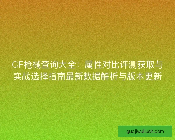 CF枪械查询大全：属性对比评测获取与实战选择指南最新数据解析与版本更新