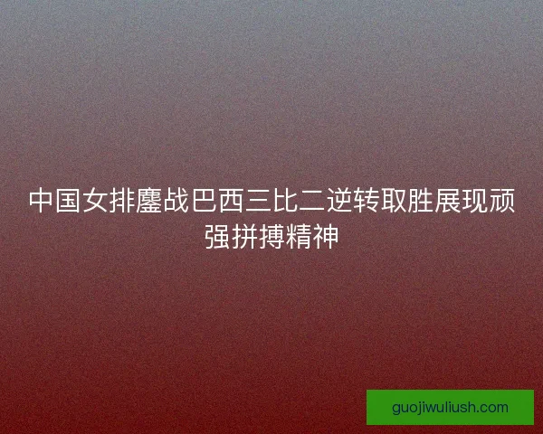 中国女排鏖战巴西三比二逆转取胜展现顽强拼搏精神