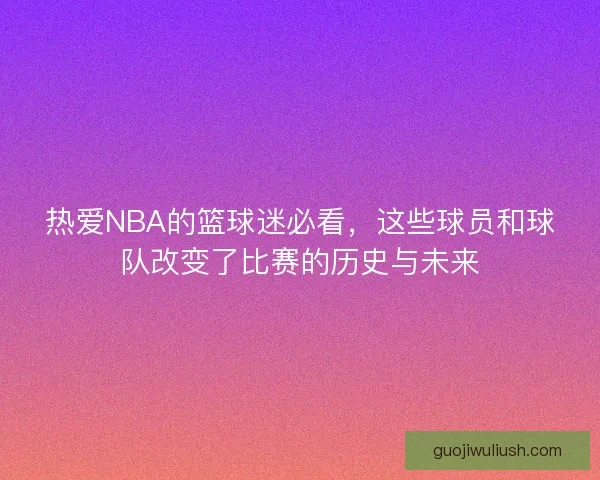 热爱NBA的篮球迷必看,这些球员和球队改变了比赛的历史与未来 热爱NBA的篮球迷必看,这些球员和球队改变了比赛的历史与未来