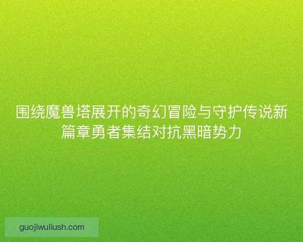 围绕魔兽塔展开的奇幻冒险与守护传说新篇章勇者集结对抗黑暗势力