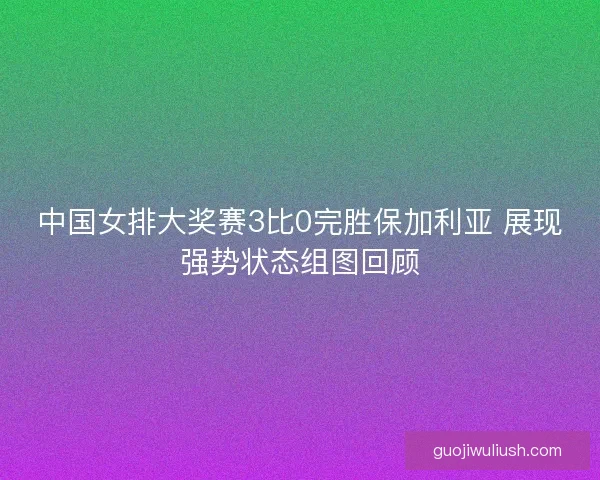 中国女排大奖赛3比0完胜保加利亚 展现强势状态组图回顾