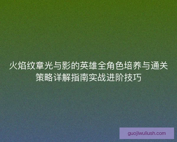火焰纹章光与影的英雄全角色培养与通关策略详解指南实战进阶技巧 火焰纹章光与影的英雄全角色培养与通关策略详解指南实战进阶技巧